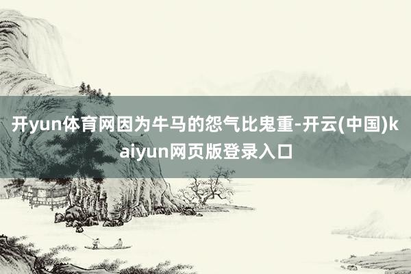 开yun体育网因为牛马的怨气比鬼重-开云(中国)kaiyun网页版登录入口