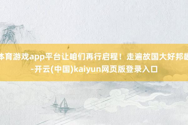 体育游戏app平台让咱们再行启程！走遍故国大好邦畿-开云(中国)kaiyun网页版登录入口