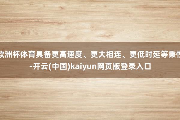 欧洲杯体育具备更高速度、更大相连、更低时延等秉性-开云(中国)kaiyun网页版登录入口