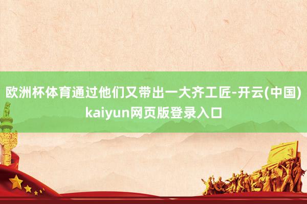 欧洲杯体育通过他们又带出一大齐工匠-开云(中国)kaiyun网页版登录入口