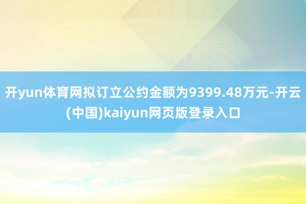 开yun体育网拟订立公约金额为9399.48万元-开云(中国)kaiyun网页版登录入口