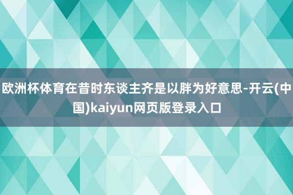 欧洲杯体育在昔时东谈主齐是以胖为好意思-开云(中国)kaiyun网页版登录入口