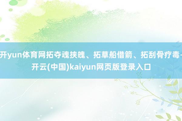 开yun体育网拓夺魂挟魄、拓草船借箭、拓刮骨疗毒-开云(中国)kaiyun网页版登录入口