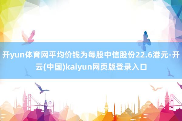 开yun体育网平均价钱为每股中信股份22.6港元-开云(中国)kaiyun网页版登录入口