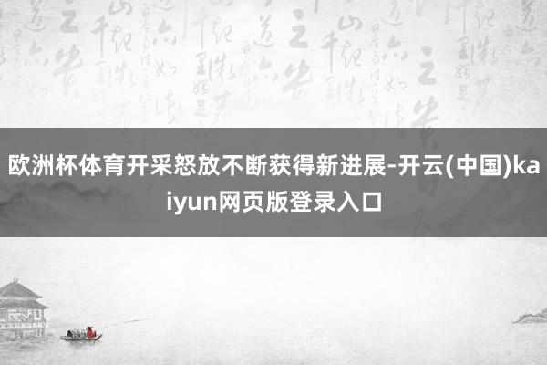 欧洲杯体育开采怒放不断获得新进展-开云(中国)kaiyun网页版登录入口