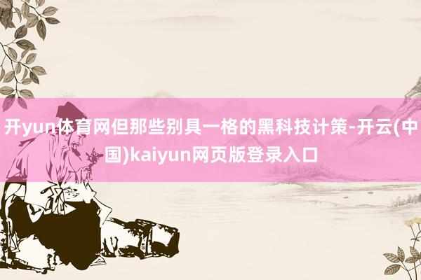 开yun体育网但那些别具一格的黑科技计策-开云(中国)kaiyun网页版登录入口