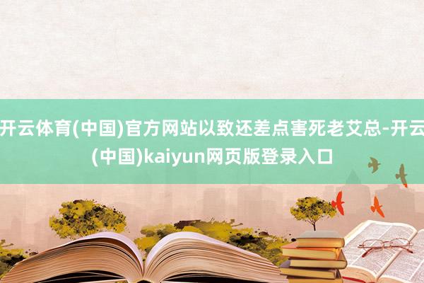 开云体育(中国)官方网站以致还差点害死老艾总-开云(中国)kaiyun网页版登录入口