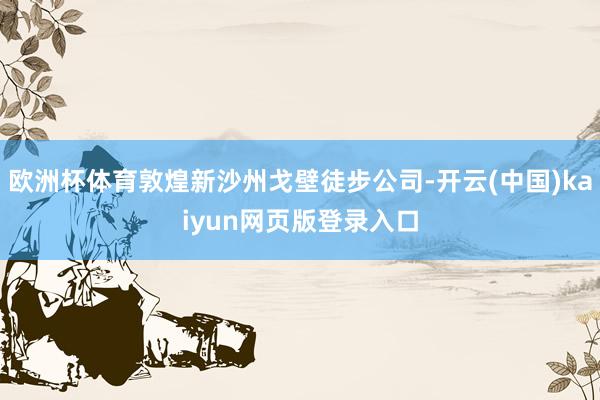 欧洲杯体育敦煌新沙州戈壁徒步公司-开云(中国)kaiyun网页版登录入口