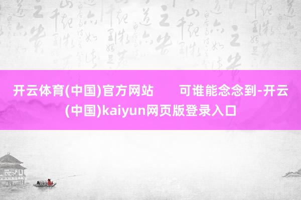 开云体育(中国)官方网站       可谁能念念到-开云(中国)kaiyun网页版登录入口