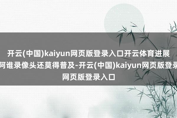 开云(中国)kaiyun网页版登录入口开云体育进展的是阿谁录像头还莫得普及-开云(中国)kaiyun网页版登录入口