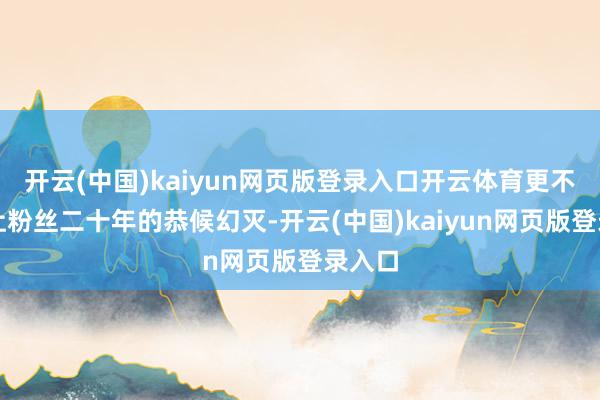 开云(中国)kaiyun网页版登录入口开云体育更不忍心让粉丝二十年的恭候幻灭-开云(中国)kaiyun网页版登录入口