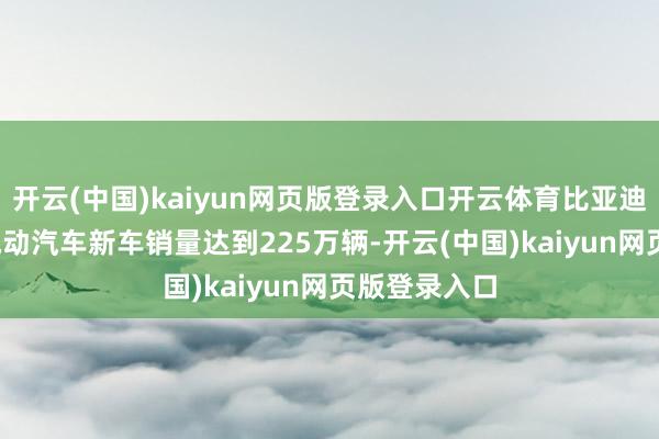 开云(中国)kaiyun网页版登录入口开云体育比亚迪2025年纯电动汽车新车销量达到225万辆-开云(中国)kaiyun网页版登录入口